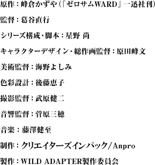 原作：峰倉かずや（「ゼロサムWARD」一迅社刊）
監督：葛谷直行
シリーズ構成・脚本：星野 尚
キャラクターデザイン・総作画監督：原田峰文
美術監督：海野よしみ
色彩設計：後藤恵子
撮影監督：武原健二
音響監督：菅原三穂
音楽：藤澤健至
制作：Anpro
製作：WILD ADAPTER製作委員会